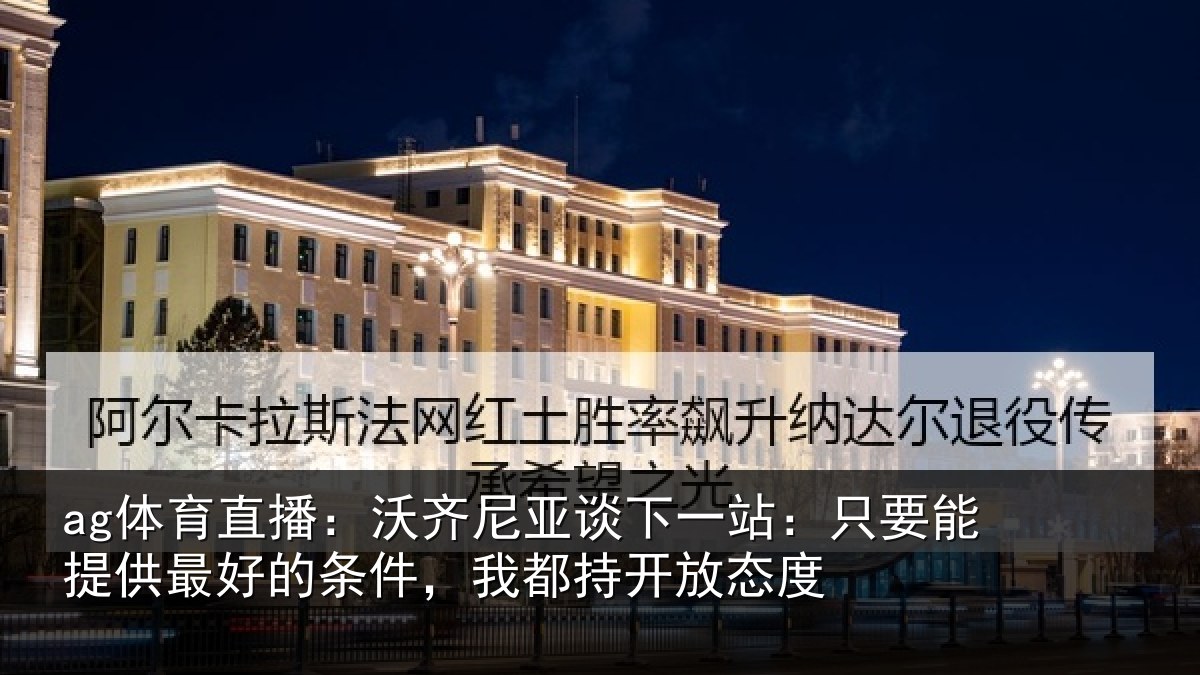 ag体育直播：沃齐尼亚谈下一站：只要能提供最好的条件，我都持开放态度