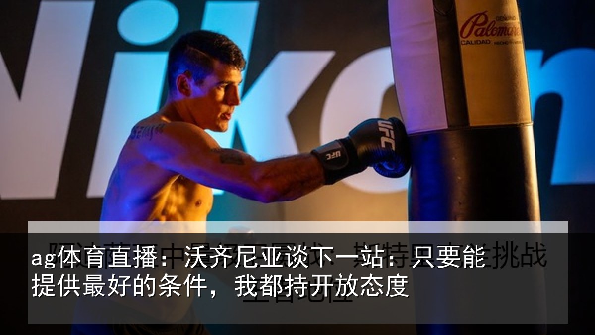 ag体育直播：沃齐尼亚谈下一站：只要能提供最好的条件，我都持开放态度