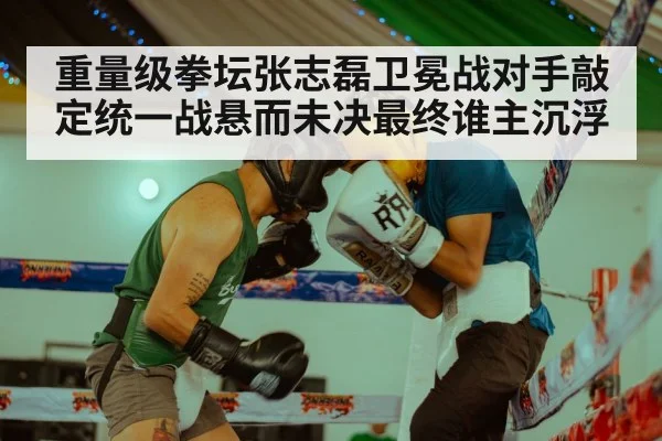 重量级拳坛张志磊卫冕战对手敲定统一战悬而未决最终谁主沉浮
