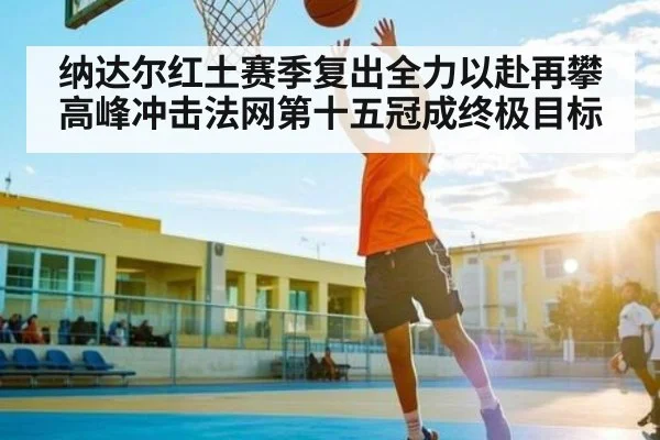 纳达尔红土赛季复出全力以赴再攀高峰冲击法网第十五冠成终极目标