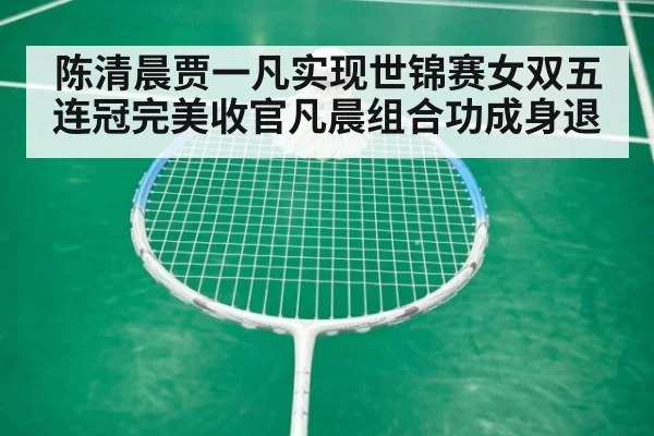 陈清晨贾一凡实现世锦赛女双五连冠完美收官凡晨组合功成身退
